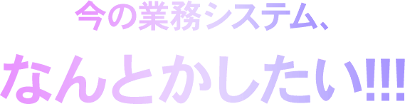 今の業務システム、なんとかしたい!!!